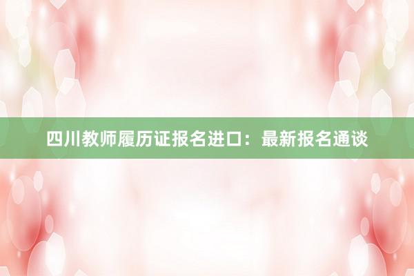 四川教师履历证报名进口：最新报名通谈