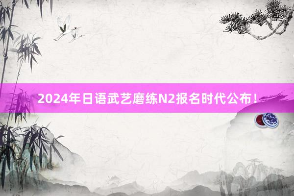 2024年日语武艺磨练N2报名时代公布！